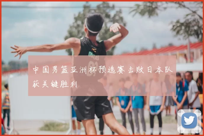 中国男篮亚洲杯预选赛击败日本队获关键胜利