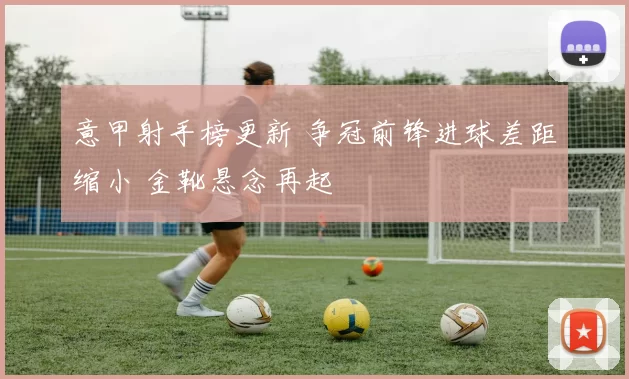 意甲射手榜更新 争冠前锋进球差距缩小 金靴悬念再起