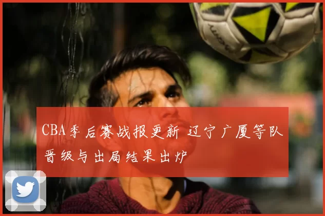 CBA季后赛战报更新 辽宁广厦等队晋级与出局结果出炉