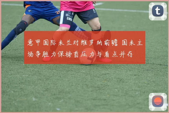 意甲国际米兰对维罗纳前瞻 国米主场争胜力保榜首压力与看点并存