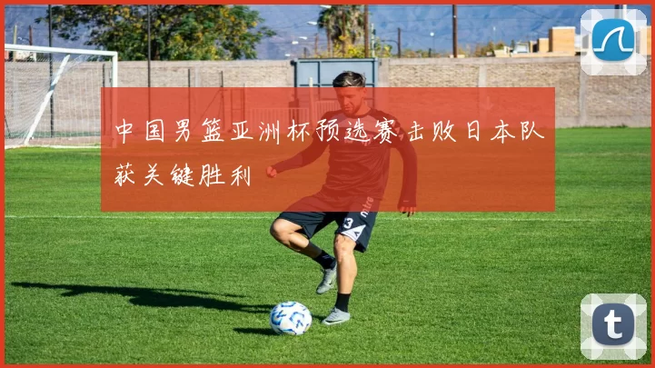 中国男篮亚洲杯预选赛击败日本队获关键胜利