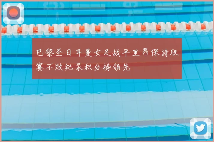 巴黎圣日耳曼女足战平里昂保持联赛不败纪录积分榜领先