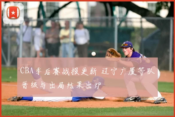 CBA季后赛战报更新 辽宁广厦等队晋级与出局结果出炉