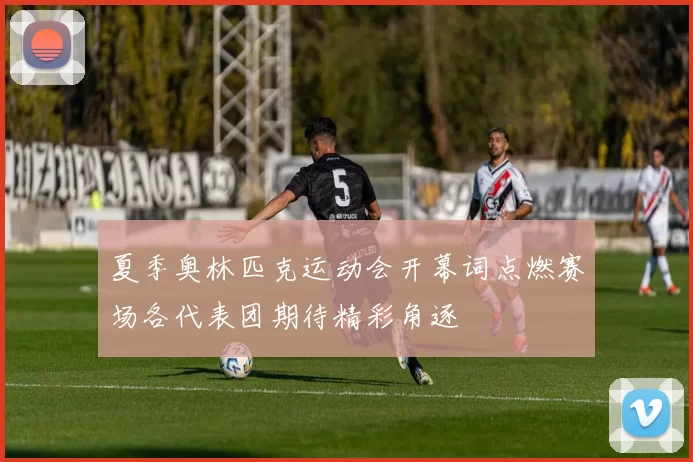 夏季奥林匹克运动会开幕词点燃赛场各代表团期待精彩角逐