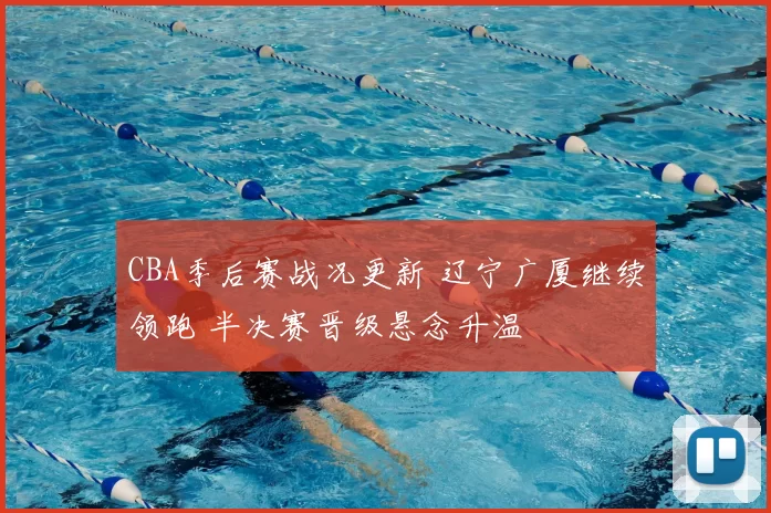 CBA季后赛战况更新 辽宁广厦继续领跑 半决赛晋级悬念升温