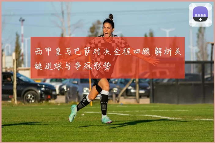 西甲皇马巴萨对决全程回顾 解析关键进球与争冠形势