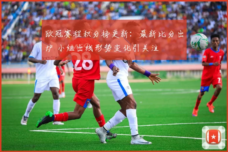 欧冠赛程积分榜更新：最新比分出炉 小组出线形势变化引关注