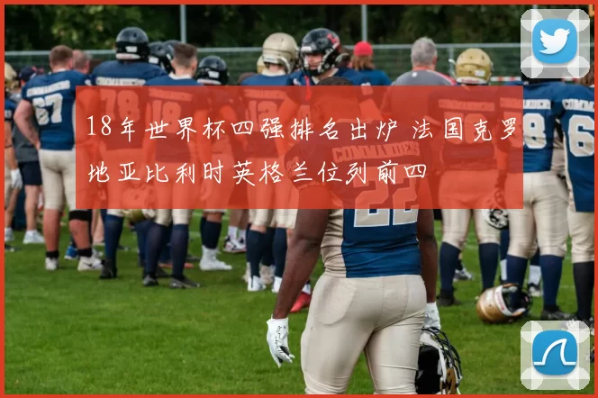 18年世界杯四强排名出炉 法国克罗地亚比利时英格兰位列前四