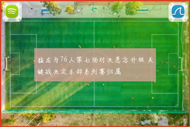 猛龙与76人第七场对决悬念升级 关键战决定东部系列赛归属