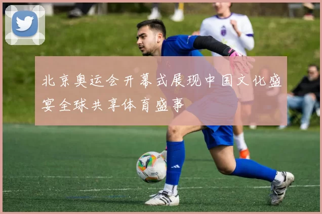 北京奥运会开幕式展现中国文化盛宴全球共享体育盛事