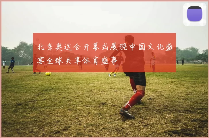 北京奥运会开幕式展现中国文化盛宴全球共享体育盛事
