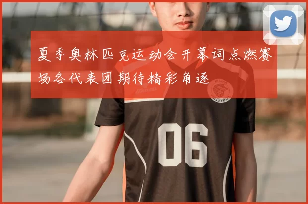 夏季奥林匹克运动会开幕词点燃赛场各代表团期待精彩角逐