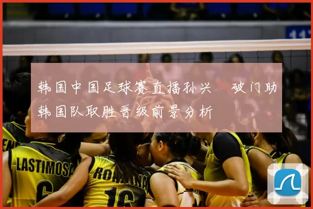 韩国中国足球赛直播孙兴慜破门助韩国队取胜晋级前景分析