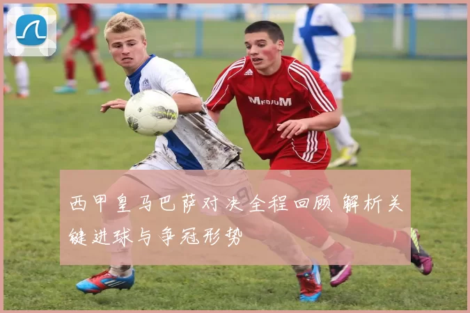 西甲皇马巴萨对决全程回顾 解析关键进球与争冠形势