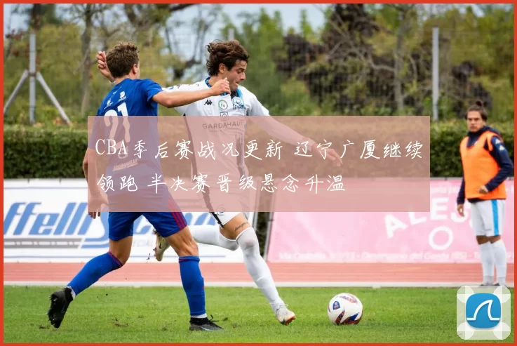 CBA季后赛战况更新 辽宁广厦继续领跑 半决赛晋级悬念升温